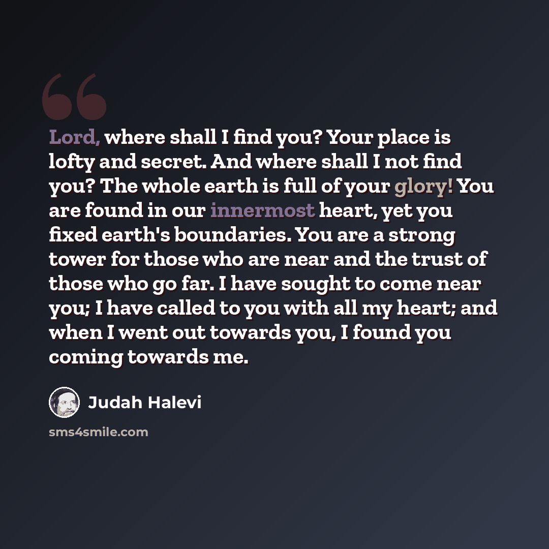 “Lord, where shall I find you? Your place is lofty and secret. And where shall I not find you? The whole earth is full of your glory! You are found in our innermost heart, yet you fixed earth's boundaries. You are a strong tower for those who are near and the trust of those who go far. I have…” quote by Judah Halevi