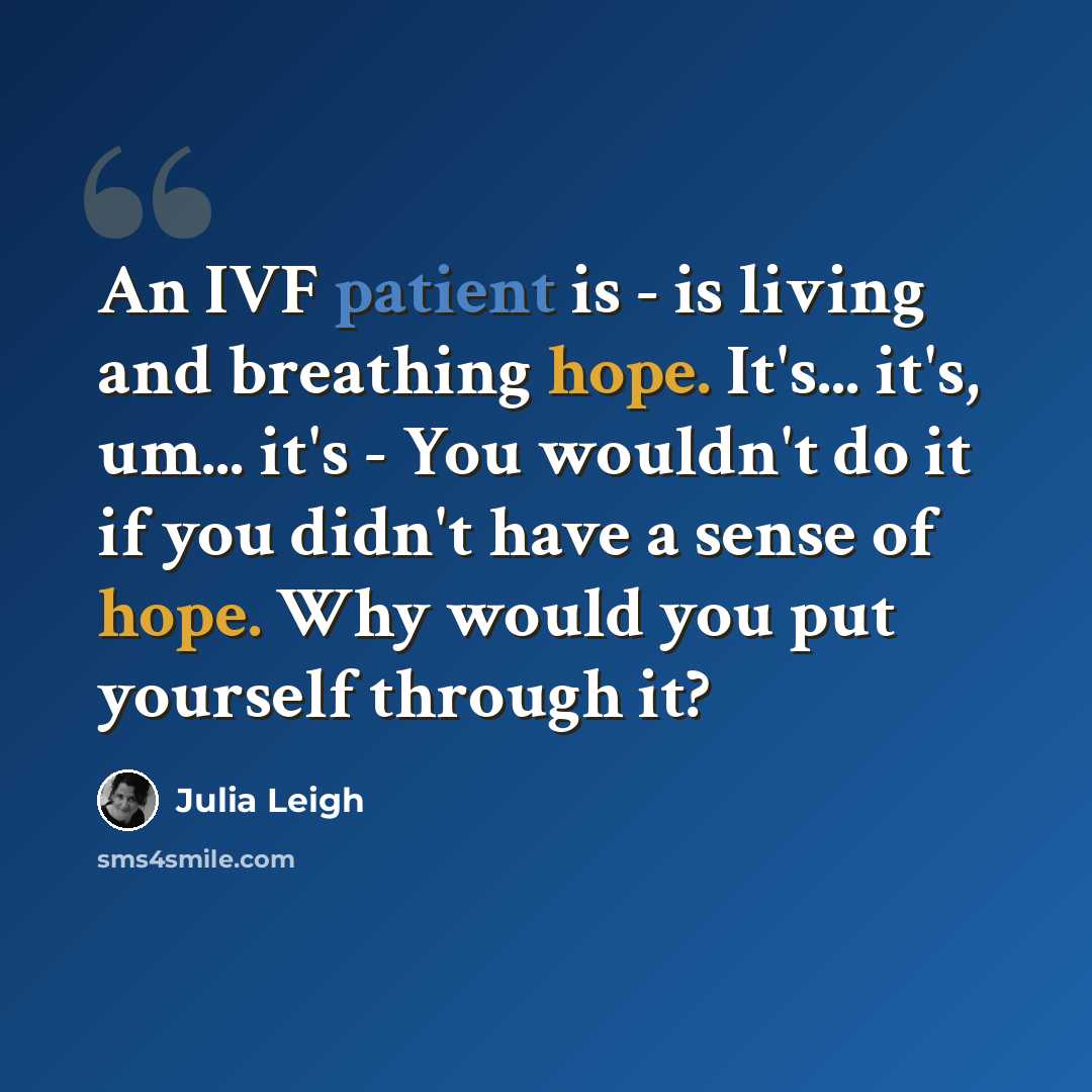 “An IVF patient is - is living and breathing hope. It's... it's, um... it's - You wouldn't do it if you didn't have a sense of hope. Why would you put yourself through it?” quote by Julia Leigh