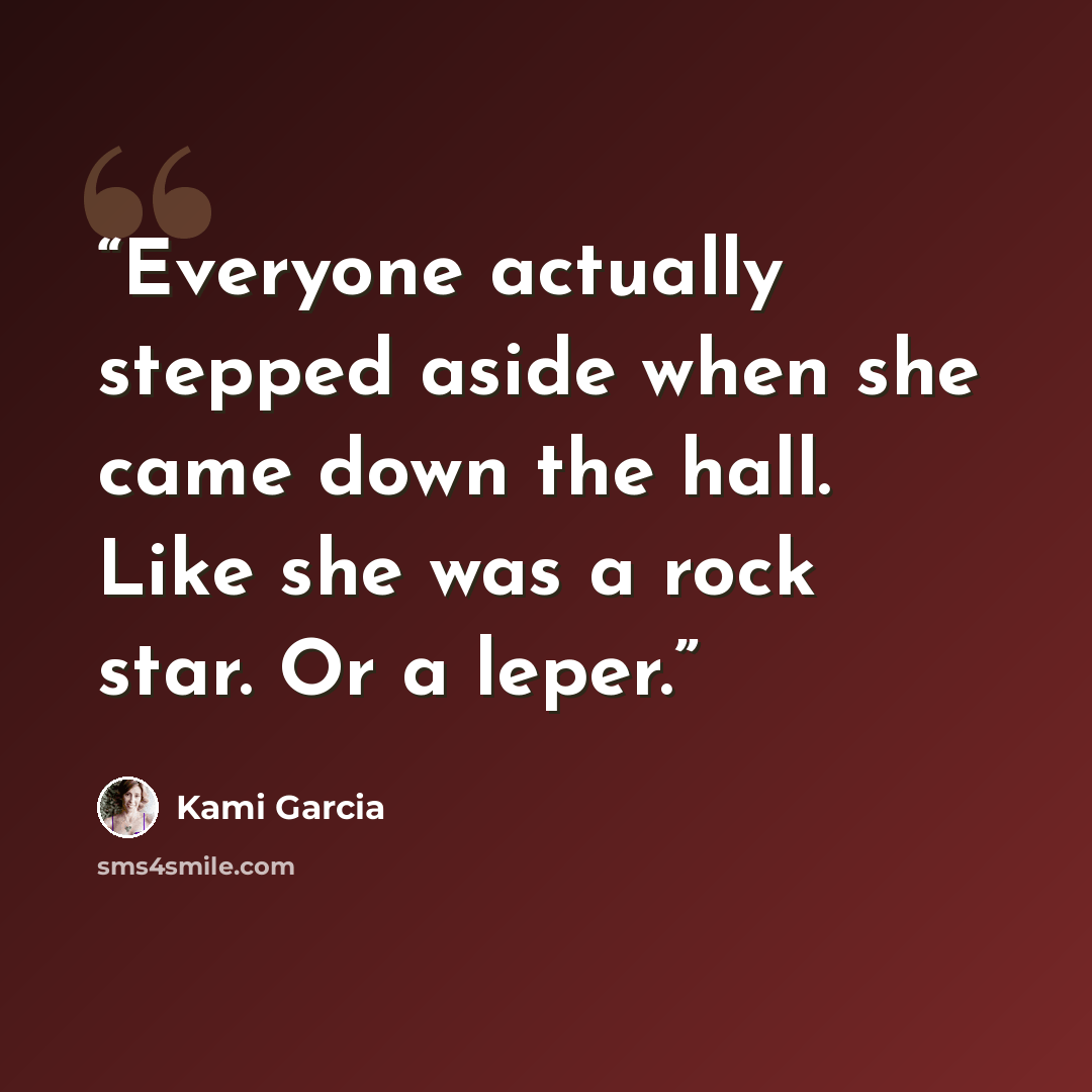 “Everyone actually stepped aside when she came down the hall. Like she was a rock star. Or a leper.” quote by Kami Garcia