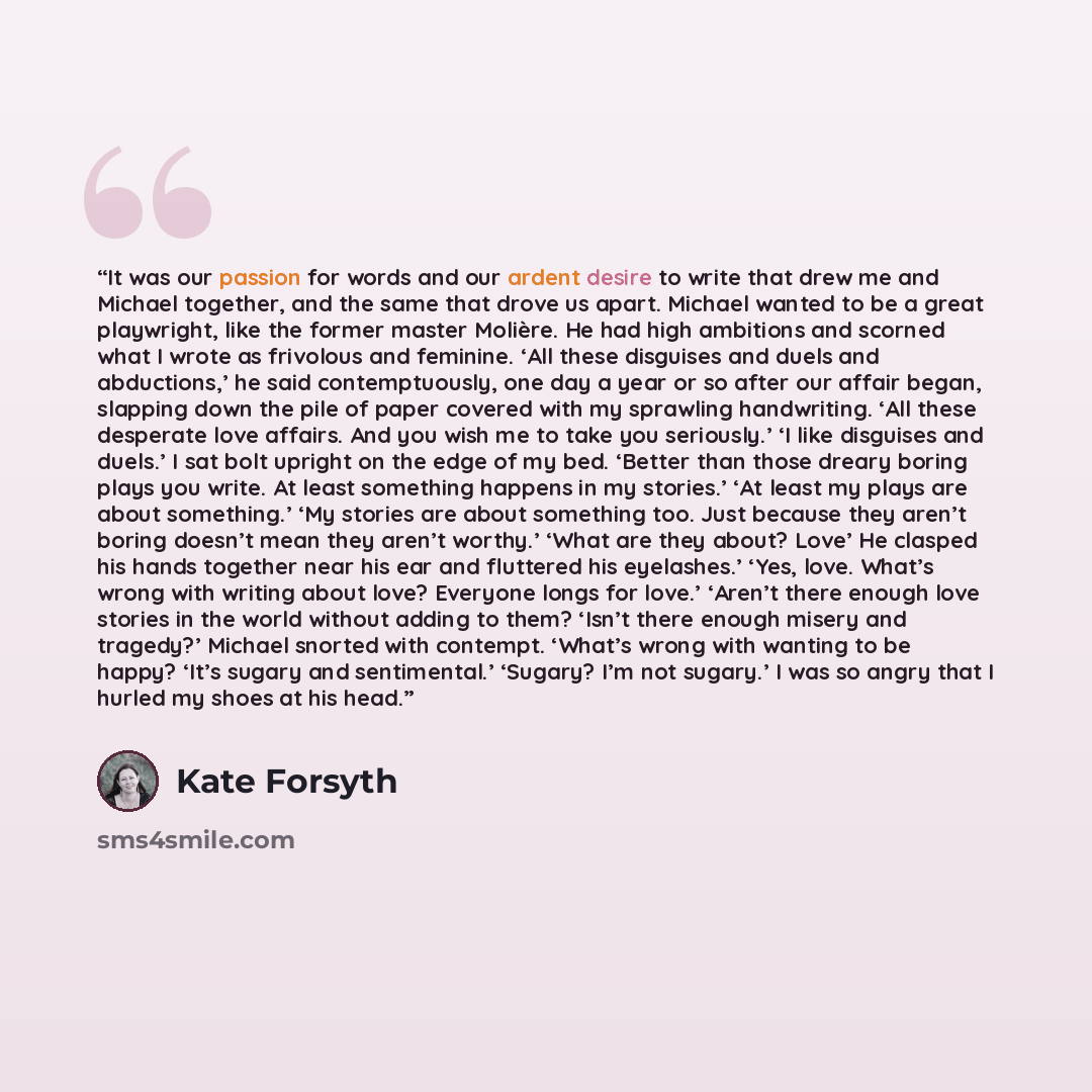 “It was our passion for words and our ardent desire to write that drew me and Michael together, and the same that drove us apart. Michael wanted to be a great playwright, like the former master Molière. He had high ambitions and scorned what I wrote as frivolous and feminine. ‘All these disguises…” quote by Kate Forsyth