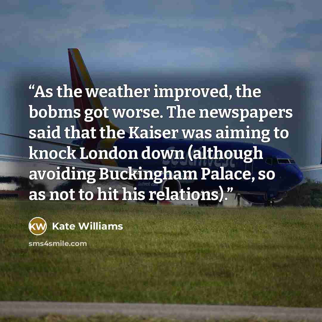 “As the weather improved, the bobms got worse. The newspapers said that the Kaiser was aiming to knock London down (although avoiding Buckingham Palace, so as not to hit his relations).” quote by Kate Williams