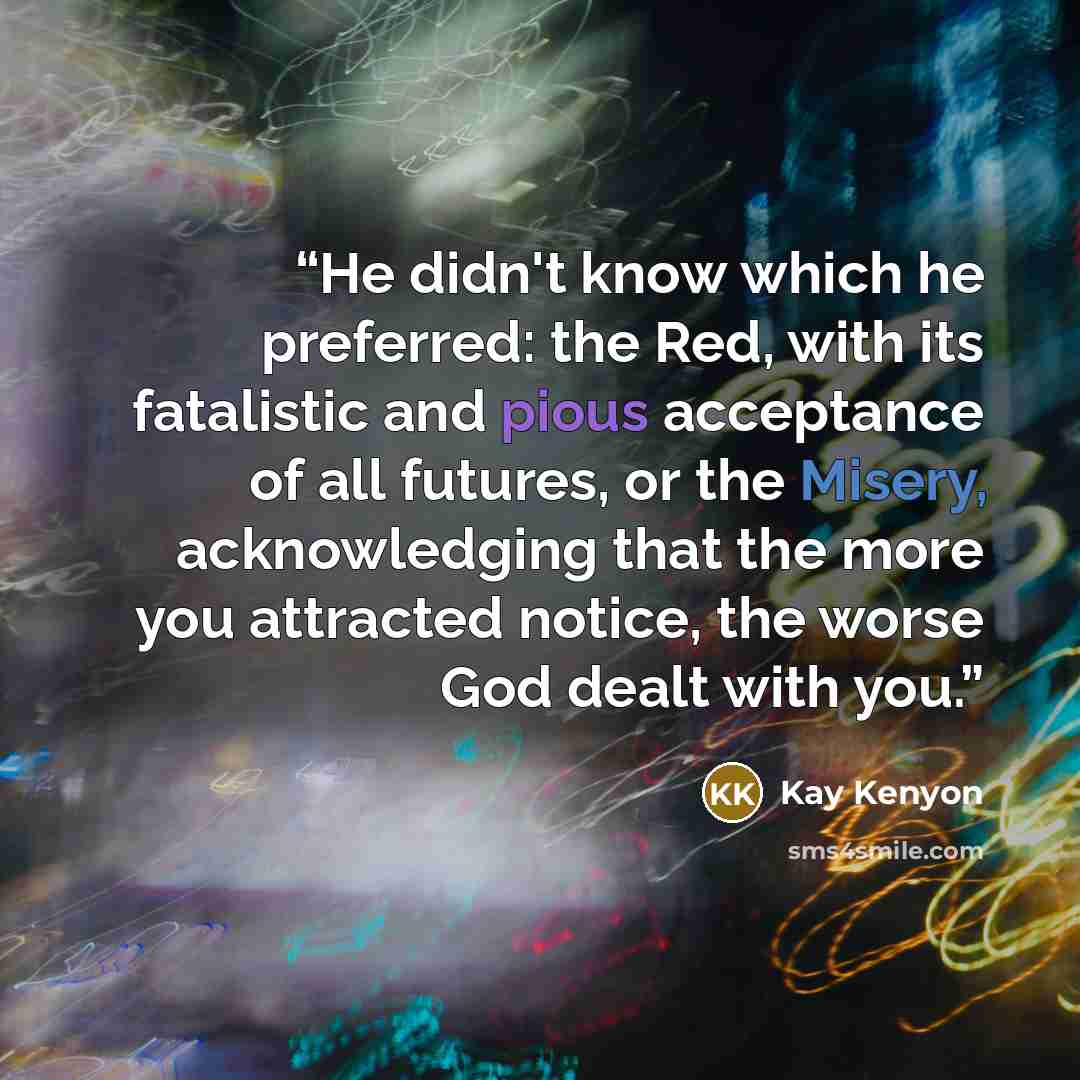 “He didn't know which he preferred: the Red, with its fatalistic and pious acceptance of all futures, or the Misery, acknowledging that the more you attracted notice, the worse God dealt with you.” quote by Kay Kenyon