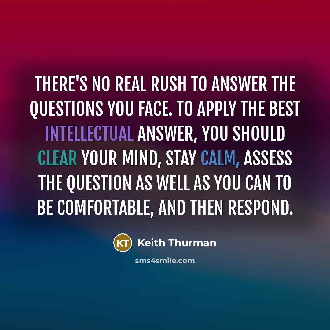 “There's no real rush to answer the questions you face. To apply the best intellectual answer, you should clear your mind, stay calm, assess the question as well as you can to be comfortable, and then respond.” quote by Keith Thurman