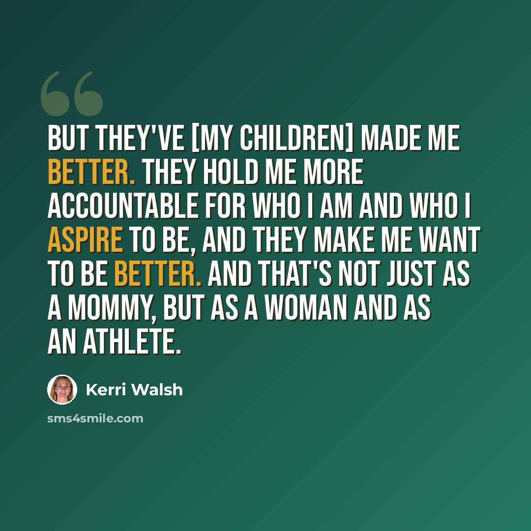 “But they've [my children] made me better. They hold me more accountable for who I am and who I aspire to be, and they make me want to be better. And that's not just as a mommy, but as a woman and as an athlete.” quote by Kerri Walsh
