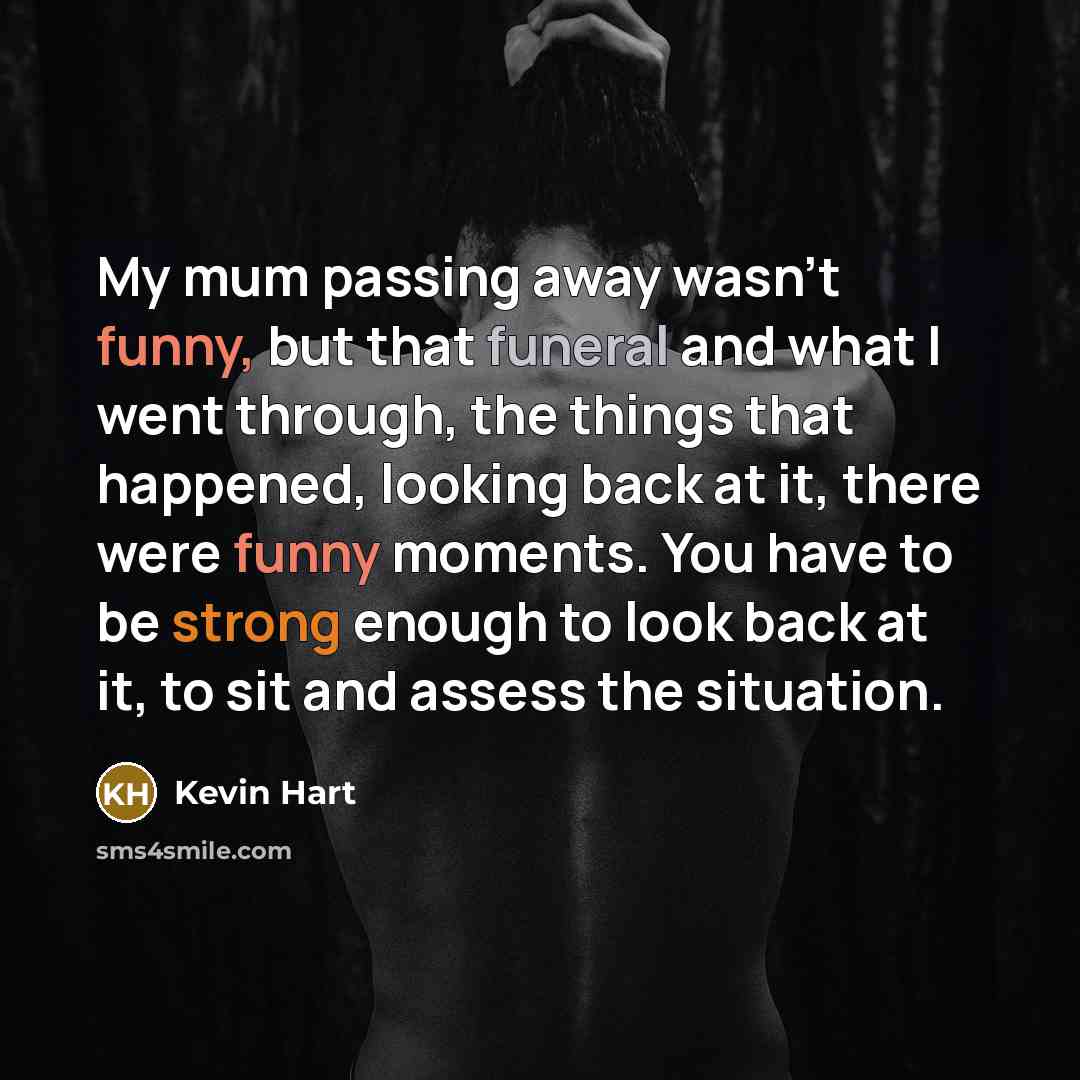 “My mum passing away wasn't funny, but that funeral and what I went through, the things that happened, looking back at it, there were funny moments. You have to be strong enough to look back at it, to sit and assess the situation.” quote by Kevin Hart