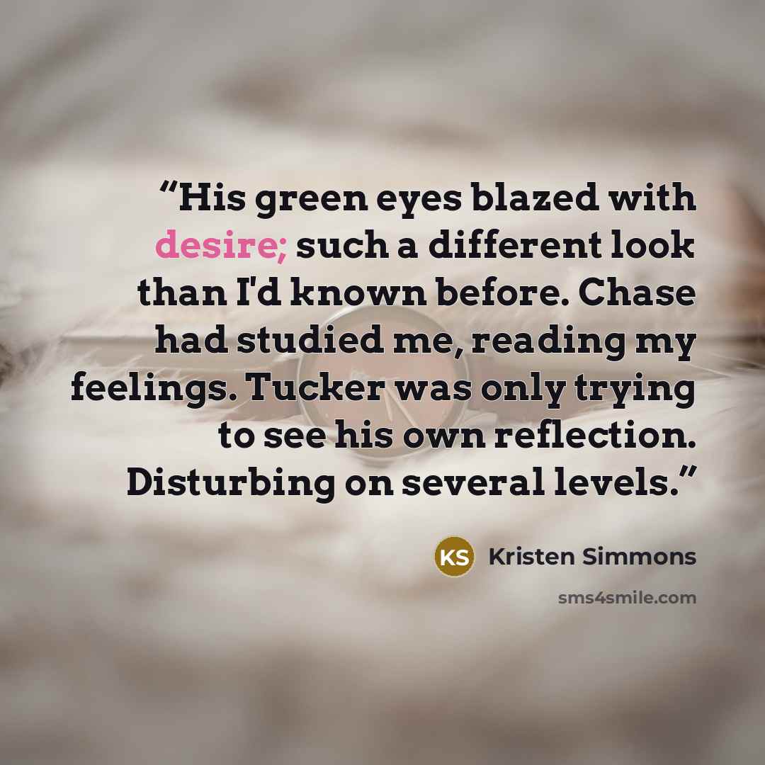 “His green eyes blazed with desire; such a different look than I'd known before. Chase had studied me, reading my feelings. Tucker was only trying to see his own reflection. Disturbing on several levels.” quote by Kristen Simmons