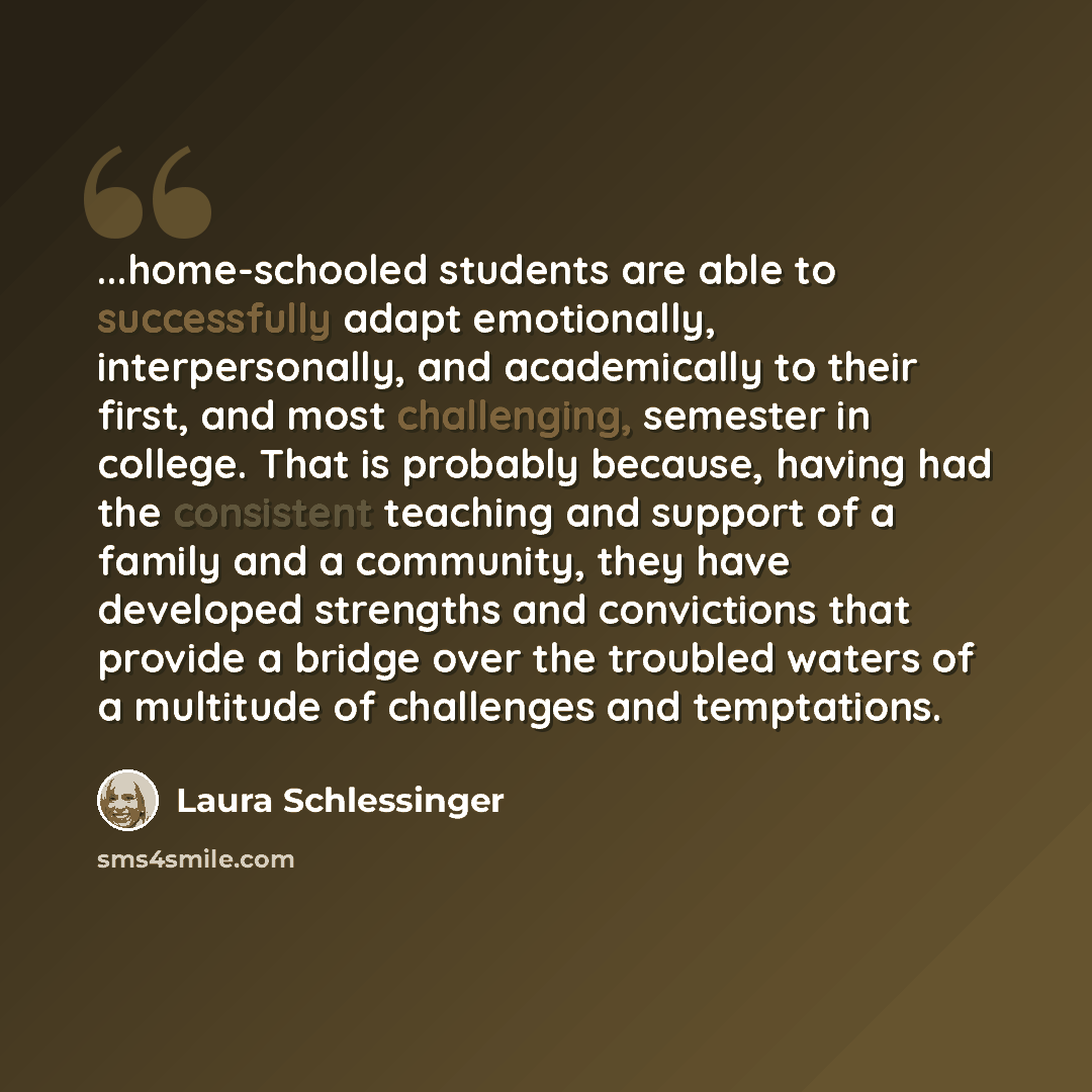 “...home-schooled students are able to successfully adapt emotionally, interpersonally, and academically to their first, and most challenging, semester in college. That is probably because, having had the consistent teaching and support of a family and a community, they have developed strengths and…” quote by Laura Schlessinger