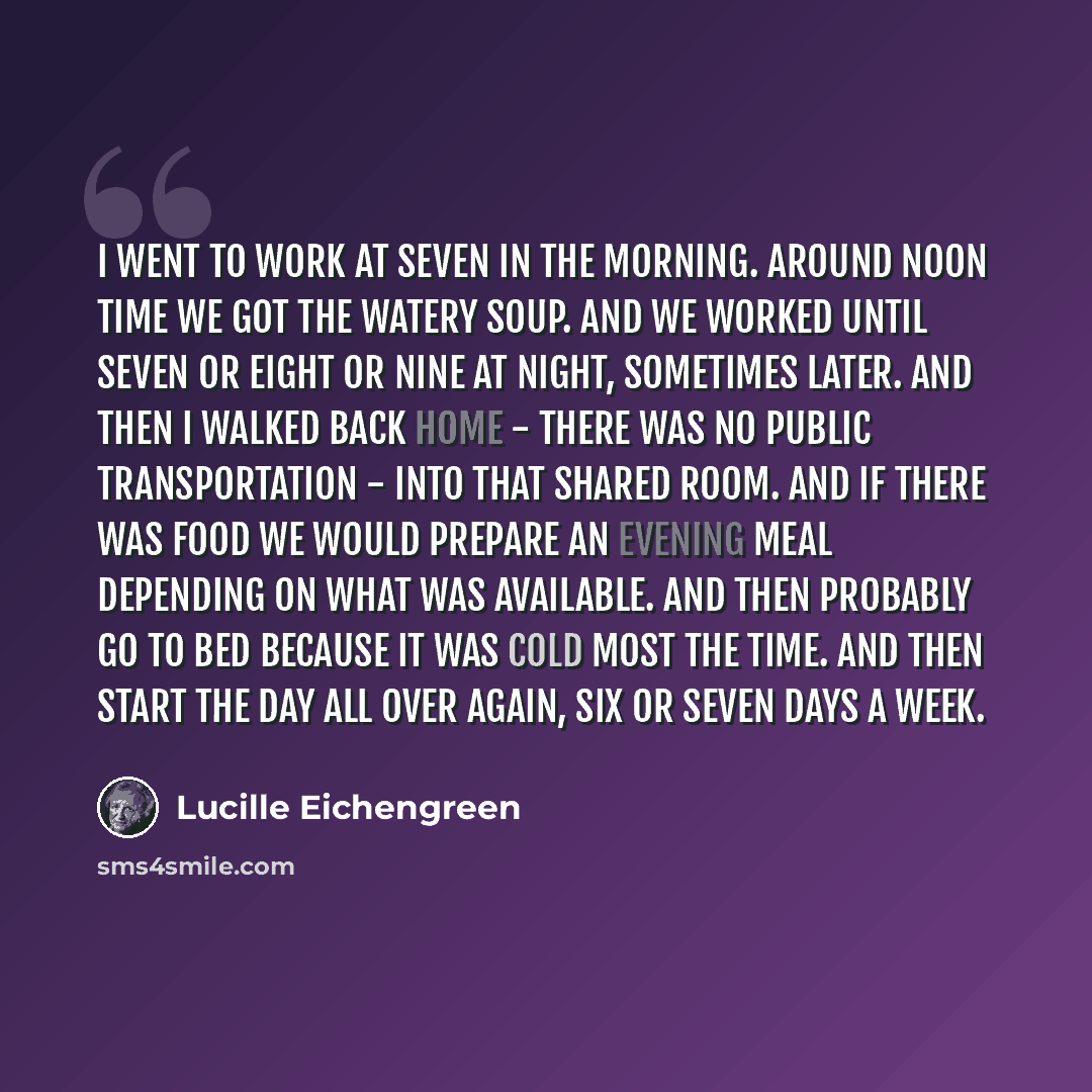 “I went to work at seven in the morning. Around noon time we got the watery soup. And we worked until seven or eight or nine at night, sometimes later. And then I walked back home - there was no public transportation - into that shared room. And if there was food we would prepare an evening meal…” quote by Lucille Eichengreen