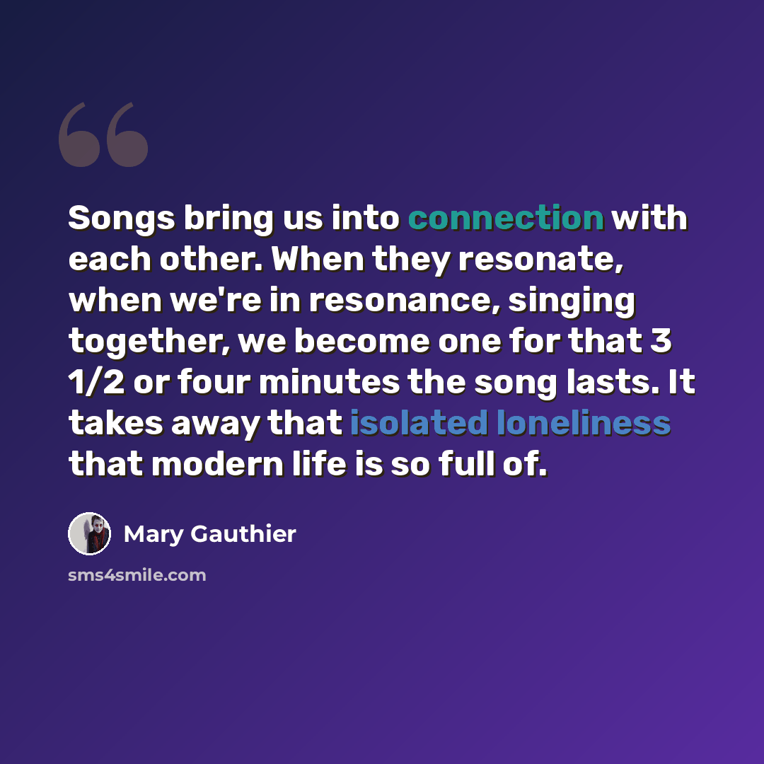 “Songs bring us into connection with each other. When they resonate, when we're in resonance, singing together, we become one for that 3 1/2 or four minutes the song lasts. It takes away that isolated loneliness that modern life is so full of.” quote by Mary Gauthier