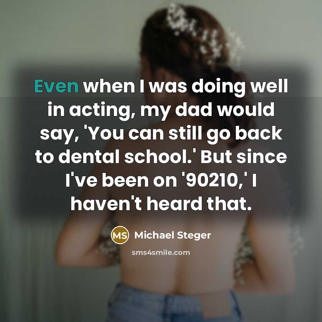 “Even when I was doing well in acting, my dad would say, 'You can still go back to dental school.' But since I've been on '90210,' I haven't heard that.” quote by Michael Steger