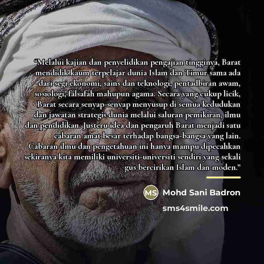 “Melalui kajian dan penyelidikan pengajian tingginya, Barat mendidik kaum terpelajar dunia Islam dan Timur sama ada dari segi ekonomi, sains dan teknologi, pentadbiran awam, sosiologi, falsafah mahupun agama. Secara yang cukup licik, Barat secara senyap-senyap menyusup di semua kedudukan dan…” quote by Mohd Sani Badron