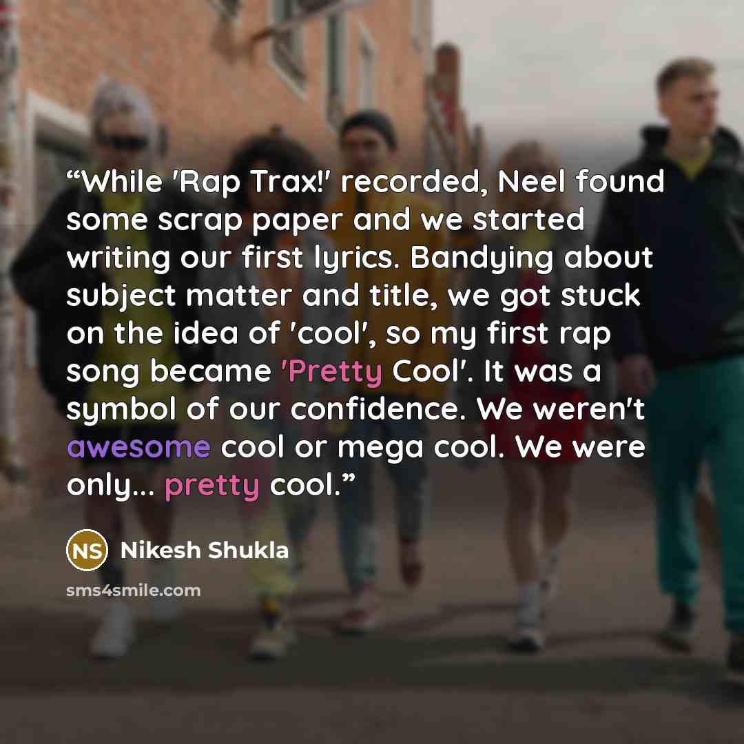 “While 'Rap Trax!' recorded, Neel found some scrap paper and we started writing our first lyrics. Bandying about subject matter and title, we got stuck on the idea of 'cool', so my first rap song became 'Pretty Cool'. It was a symbol of our confidence. We weren't awesome cool or mega cool. We were…” quote by Nikesh Shukla