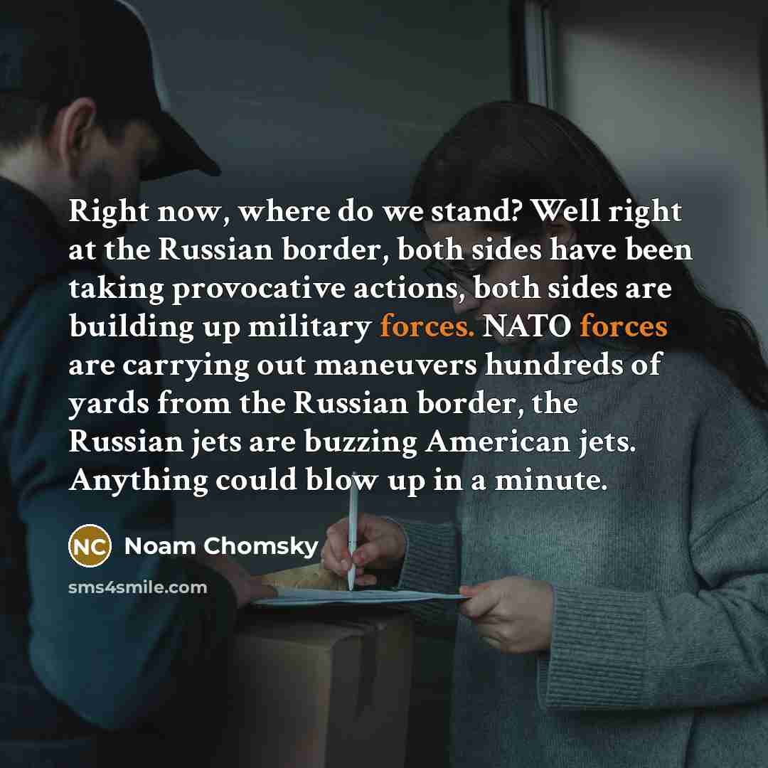 “Right now, where do we stand? Well right at the Russian border, both sides have been taking provocative actions, both sides are building up military forces. NATO forces are carrying out maneuvers hundreds of yards from the Russian border, the Russian jets are buzzing American jets. Anything could…” quote by Noam Chomsky
