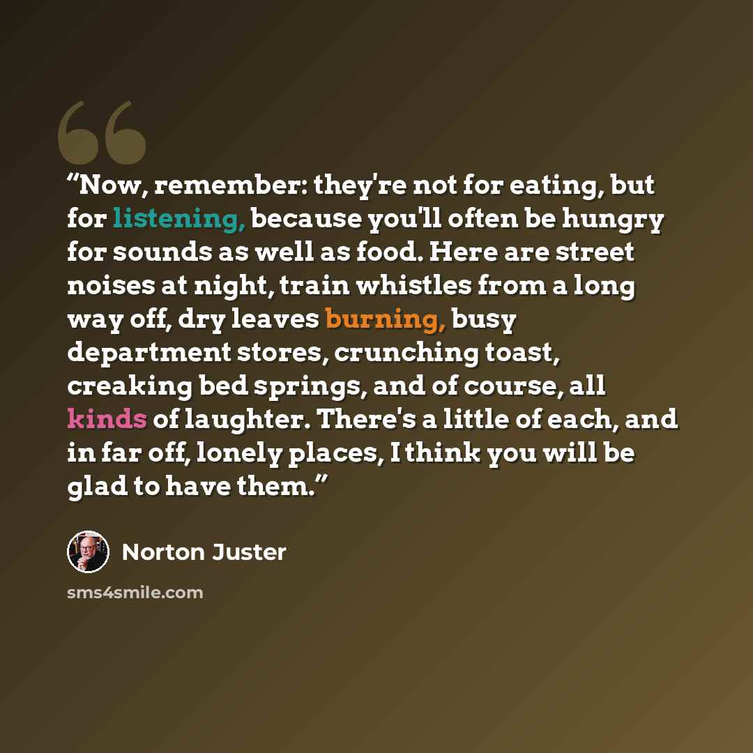 “Now, remember: they're not for eating, but for listening, because you'll often be hungry for sounds as well as food. Here are street noises at night, train whistles from a long way off, dry leaves burning, busy department stores, crunching toast, creaking bed springs, and of course, all kinds of…” quote by Norton Juster