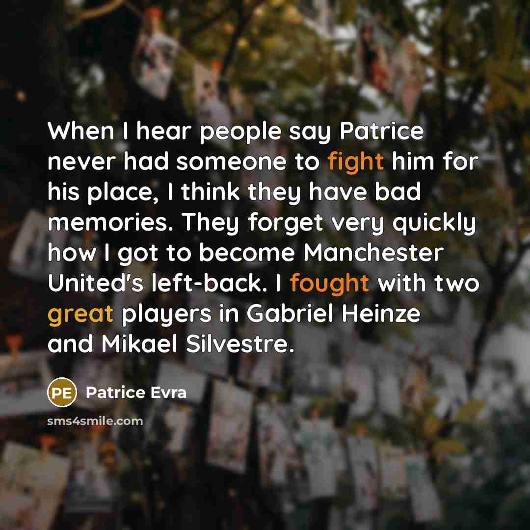 “When I hear people say Patrice never had someone to fight him for his place, I think they have bad memories. They forget very quickly how I got to become Manchester United's left-back. I fought with two great players in Gabriel Heinze and Mikael Silvestre.” quote by Patrice Evra