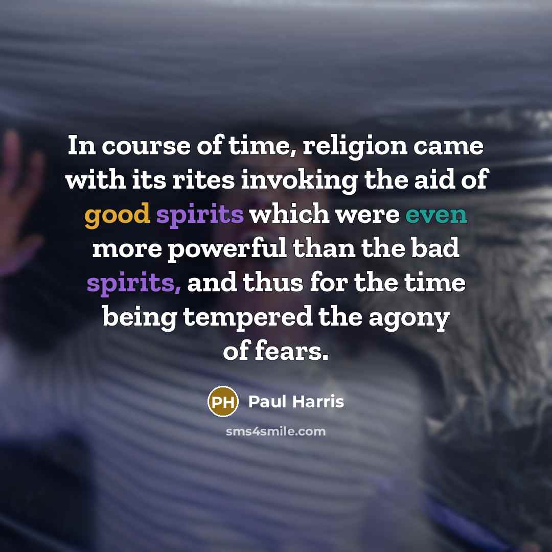 “In course of time, religion came with its rites invoking the aid of good spirits which were even more powerful than the bad spirits, and thus for the time being tempered the agony of fears.” quote by Paul Harris