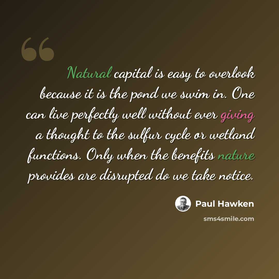 “Natural capital is easy to overlook because it is the pond we swim in. One can live perfectly well without ever giving a thought to the sulfur cycle or wetland functions. Only when the benefits nature provides are disrupted do we take notice.” quote by Paul Hawken