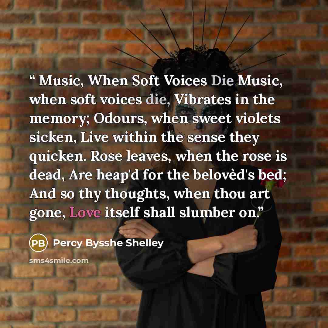 “Music, When Soft Voices Die Music, when soft voices die, Vibrates in the memory; Odours, when sweet violets sicken, Live within the sense they quicken. Rose leaves, when the rose is dead, Are heap'd for the belovèd's bed; And so thy thoughts, when thou art gone, Love itself shall slumber on.” quote by Percy Bysshe Shelley