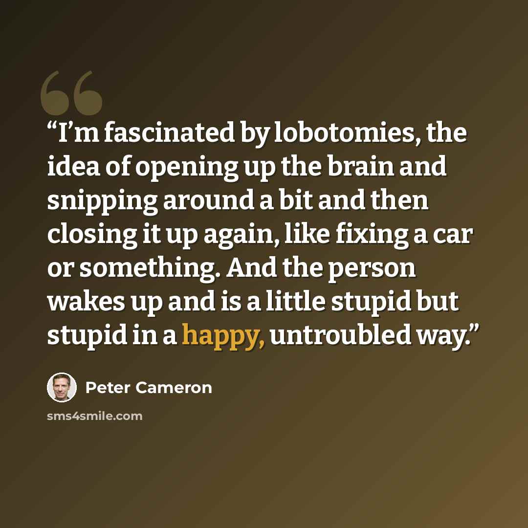 “I’m fascinated by lobotomies, the idea of opening up the brain and snipping around a bit and then closing it up again, like fixing a car or something. And the person wakes up and is a little stupid but stupid in a happy, untroubled way.” quote by Peter Cameron
