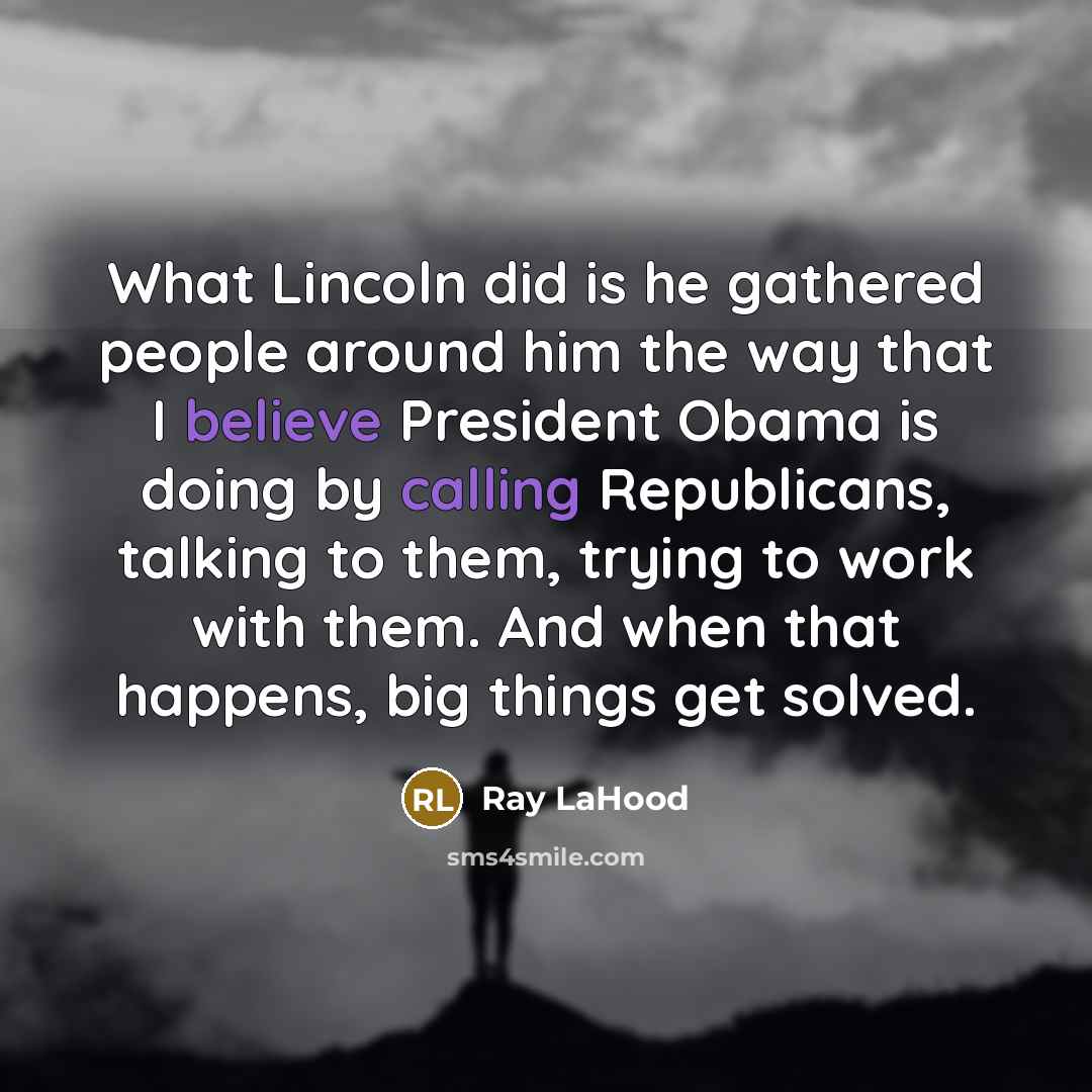 “What Lincoln did is he gathered people around him the way that I believe President Obama is doing by calling Republicans, talking to them, trying to work with them. And when that happens, big things get solved.” quote by Ray LaHood
