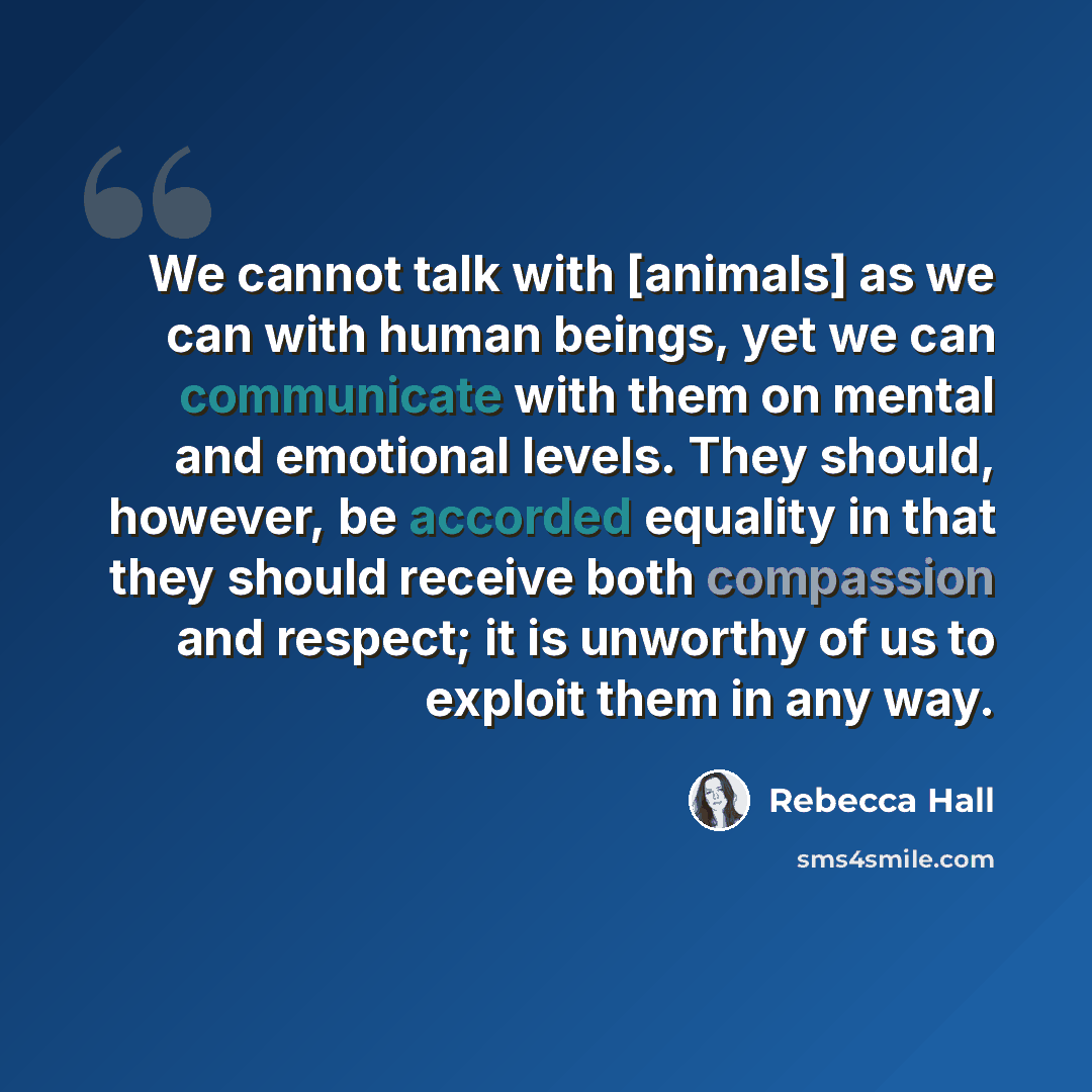 “We cannot talk with [animals] as we can with human beings, yet we can communicate with them on mental and emotional levels. They should, however, be accorded equality in that they should receive both compassion and respect; it is unworthy of us to exploit them in any way.” quote by Rebecca Hall