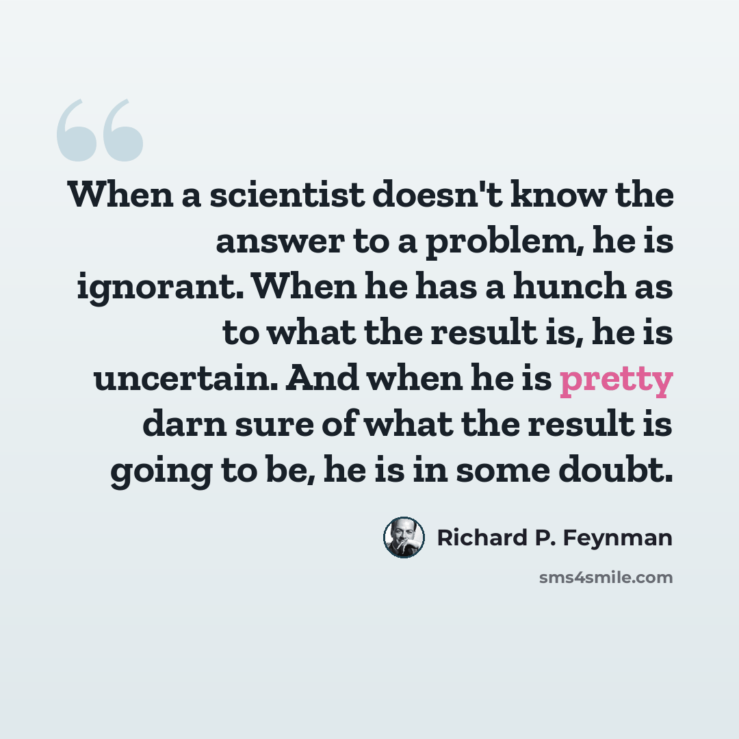 “When a scientist doesn't know the answer to a problem, he is ignorant. When he has a hunch as to what the result is, he is uncertain. And when he is pretty darn sure of what the result is going to be, he is in some doubt.” quote by Richard P. Feynman