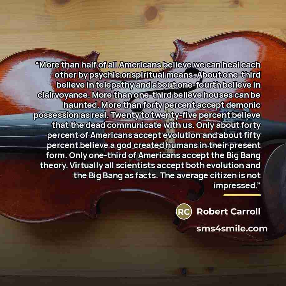 “More than half of all Americans believe we can heal each other by psychic or spiritual means. About one-third believe in telepathy and about one-fourth believe in clairvoyance. More than one-third believe houses can be haunted. More than forty percent accept demonic possession as real. Twenty to…” quote by Robert Carroll