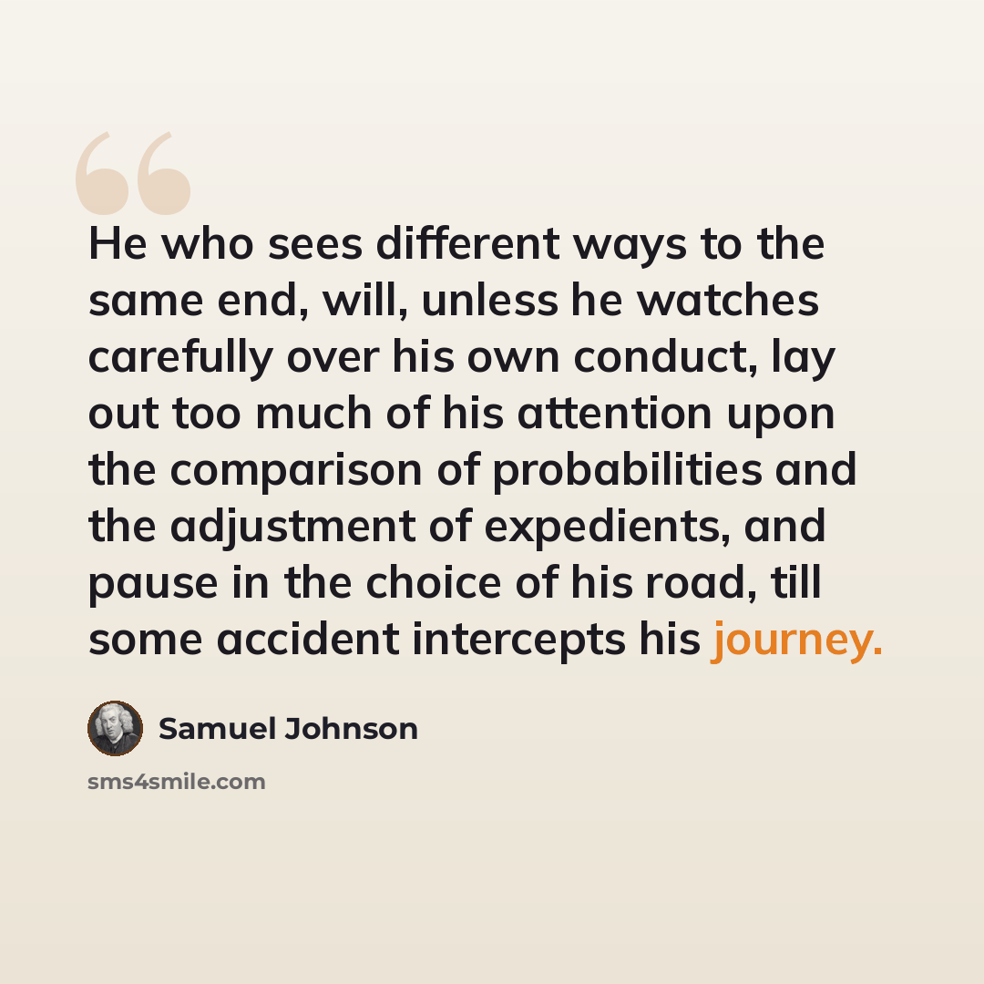 “He who sees different ways to the same end, will, unless he watches carefully over his own conduct, lay out too much of his attention upon the comparison of probabilities and the adjustment of expedients, and pause in the choice of his road, till some accident intercepts his journey.” quote by Samuel Johnson