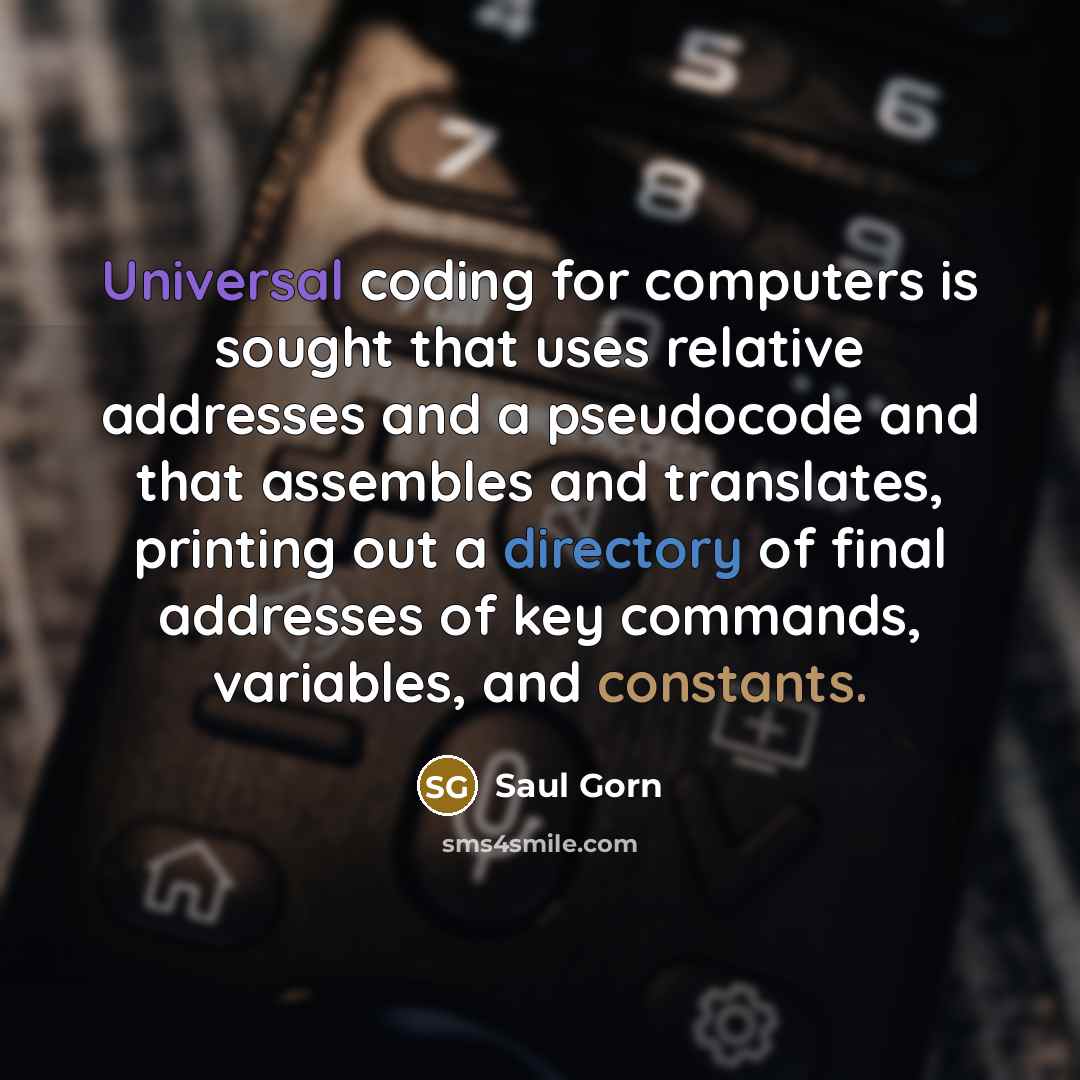 “Universal coding for computers is sought that uses relative addresses and a pseudocode and that assembles and translates, printing out a directory of final addresses of key commands, variables, and constants.” quote by Saul Gorn