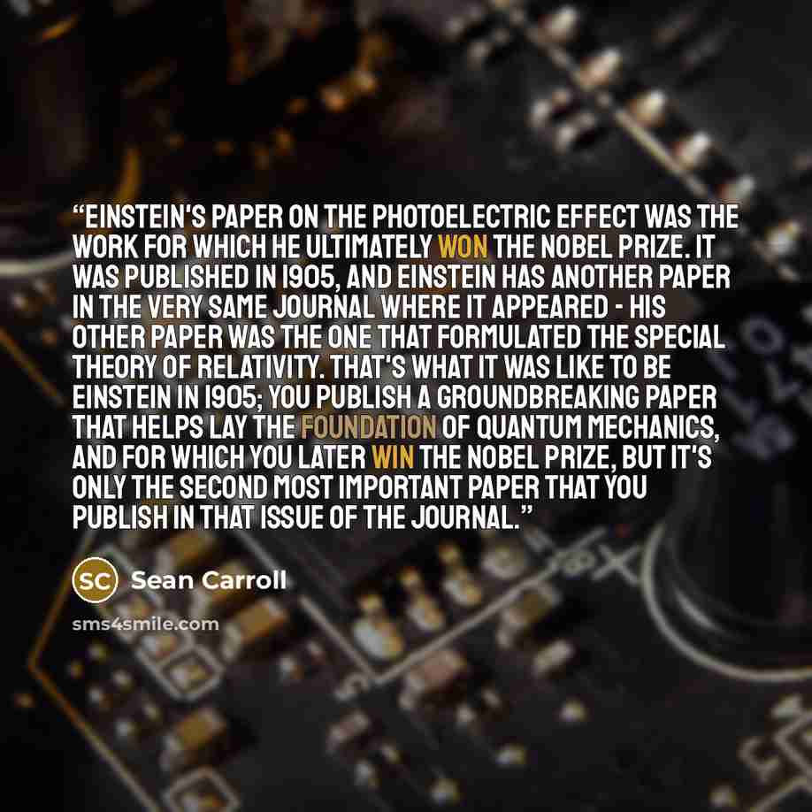 “Einstein's paper on the photoelectric effect was the work for which he ultimately won the Nobel Prize. It was published in 1905, and Einstein has another paper in the very same journal where it appeared - his other paper was the one that formulated the special theory of relativity. That's what it…” quote by Sean Carroll