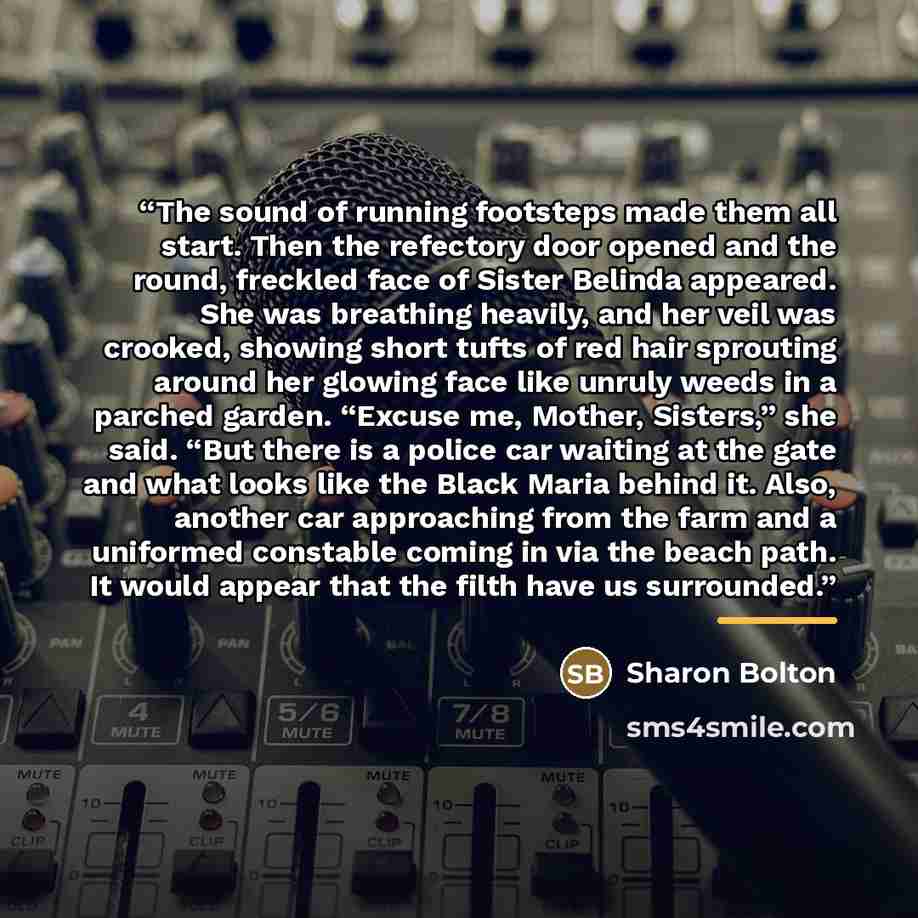 “The sound of running footsteps made them all start. Then the refectory door opened and the round, freckled face of Sister Belinda appeared. She was breathing heavily, and her veil was crooked, showing short tufts of red hair sprouting around her glowing face like unruly weeds in a parched garden…” quote by Sharon Bolton