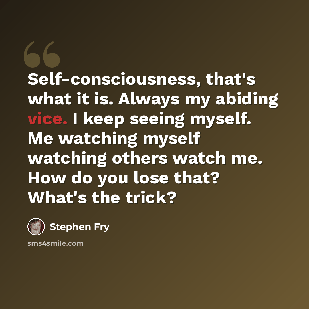 “Self-consciousness, that's what it is. Always my abiding vice. I keep seeing myself. Me watching myself watching others watch me. How do you lose that? What's the trick?” quote by Stephen Fry