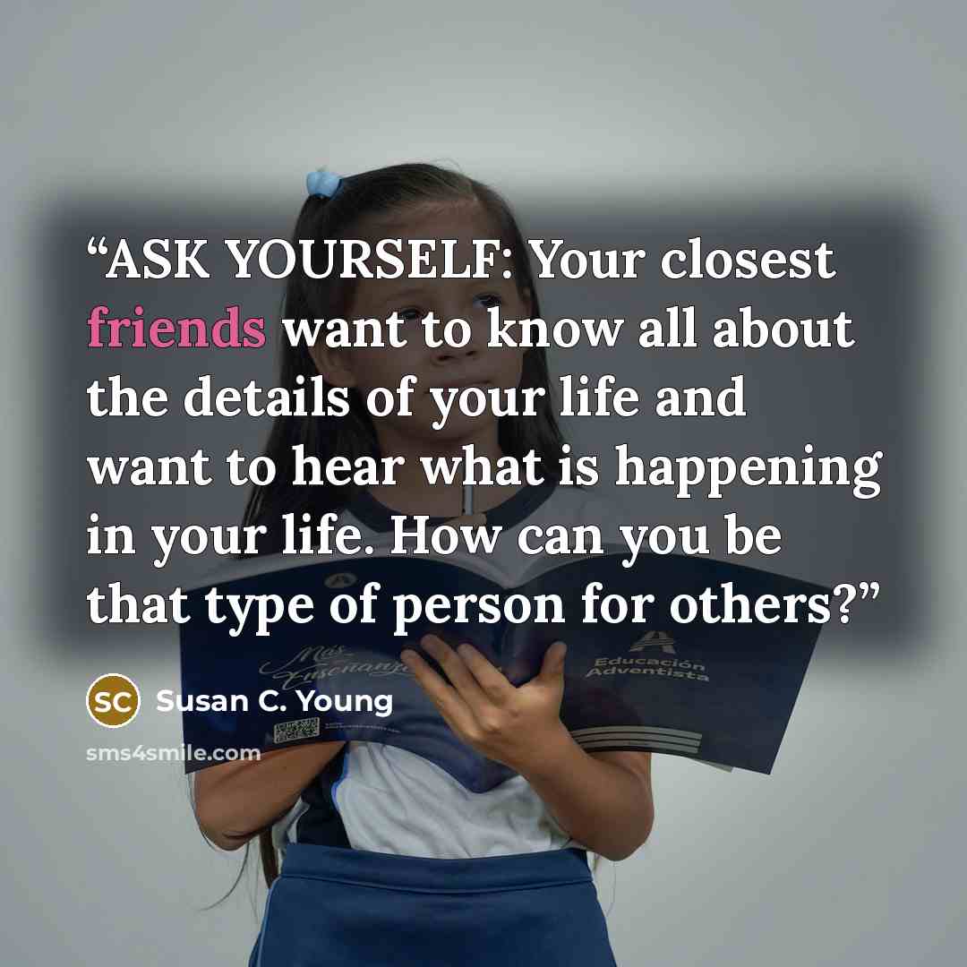 “ASK YOURSELF: Your closest friends want to know all about the details of your life and want to hear what is happening in your life. How can you be that type of person for others?” quote by Susan C. Young