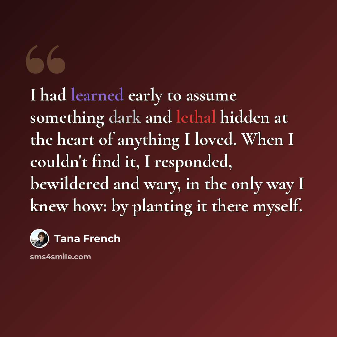 “I had learned early to assume something dark and lethal hidden at the heart of anything I loved. When I couldn't find it, I responded, bewildered and wary, in the only way I knew how: by planting it there myself.” quote by Tana French