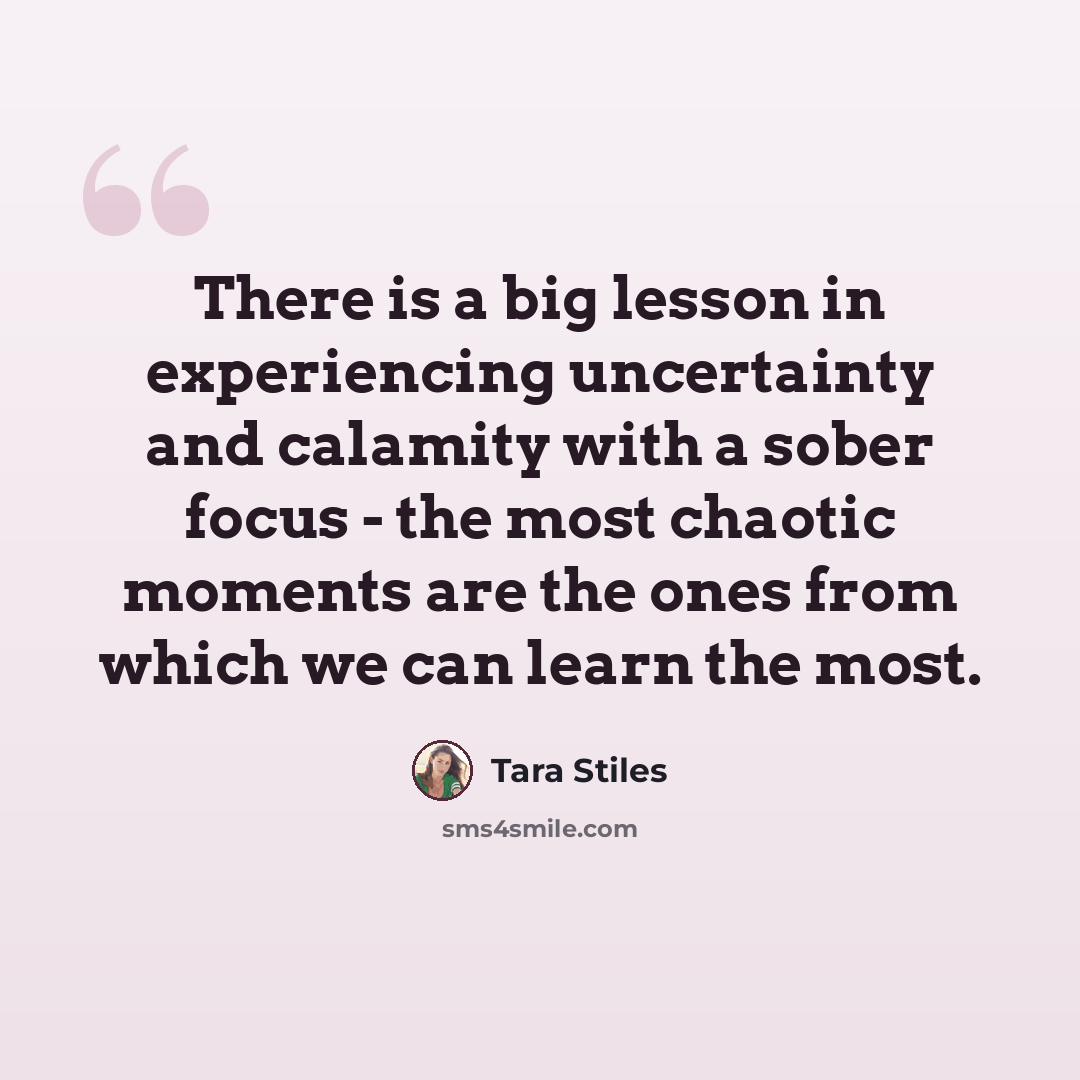 “There is a big lesson in experiencing uncertainty and calamity with a sober focus - the most chaotic moments are the ones from which we can learn the most.” quote by Tara Stiles