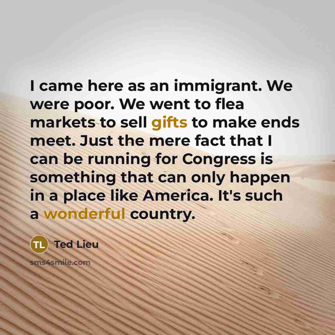 “I came here as an immigrant. We were poor. We went to flea markets to sell gifts to make ends meet. Just the mere fact that I can be running for Congress is something that can only happen in a place like America. It's such a wonderful country.” quote by Ted Lieu