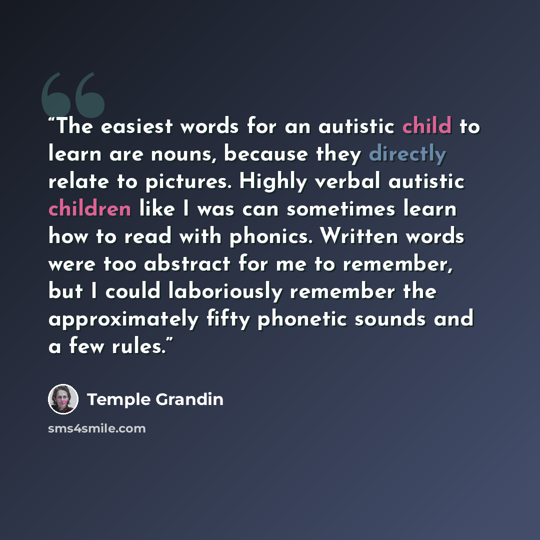 “The easiest words for an autistic child to learn are nouns, because they directly relate to pictures. Highly verbal autistic children like I was can sometimes learn how to read with phonics. Written words were too abstract for me to remember, but I could laboriously remember the approximately…” quote by Temple Grandin