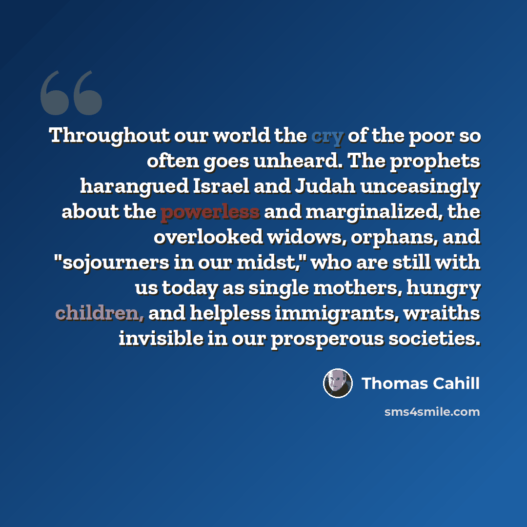 “Throughout our world the cry of the poor so often goes unheard. The prophets harangued Israel and Judah unceasingly about the powerless and marginalized, the overlooked widows, orphans, and "sojourners in our midst," who are still with us today as single mothers, hungry children, and helpless…” quote by Thomas Cahill