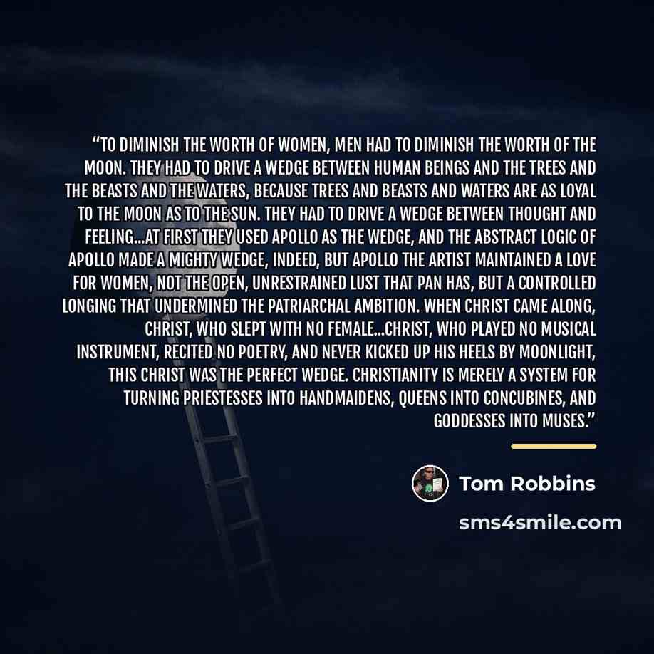 “To diminish the worth of women, men had to diminish the worth of the moon. They had to drive a wedge between human beings and the trees and the beasts and the waters, because trees and beasts and waters are as loyal to the moon as to the sun. They had to drive a wedge between thought and…” quote by Tom Robbins