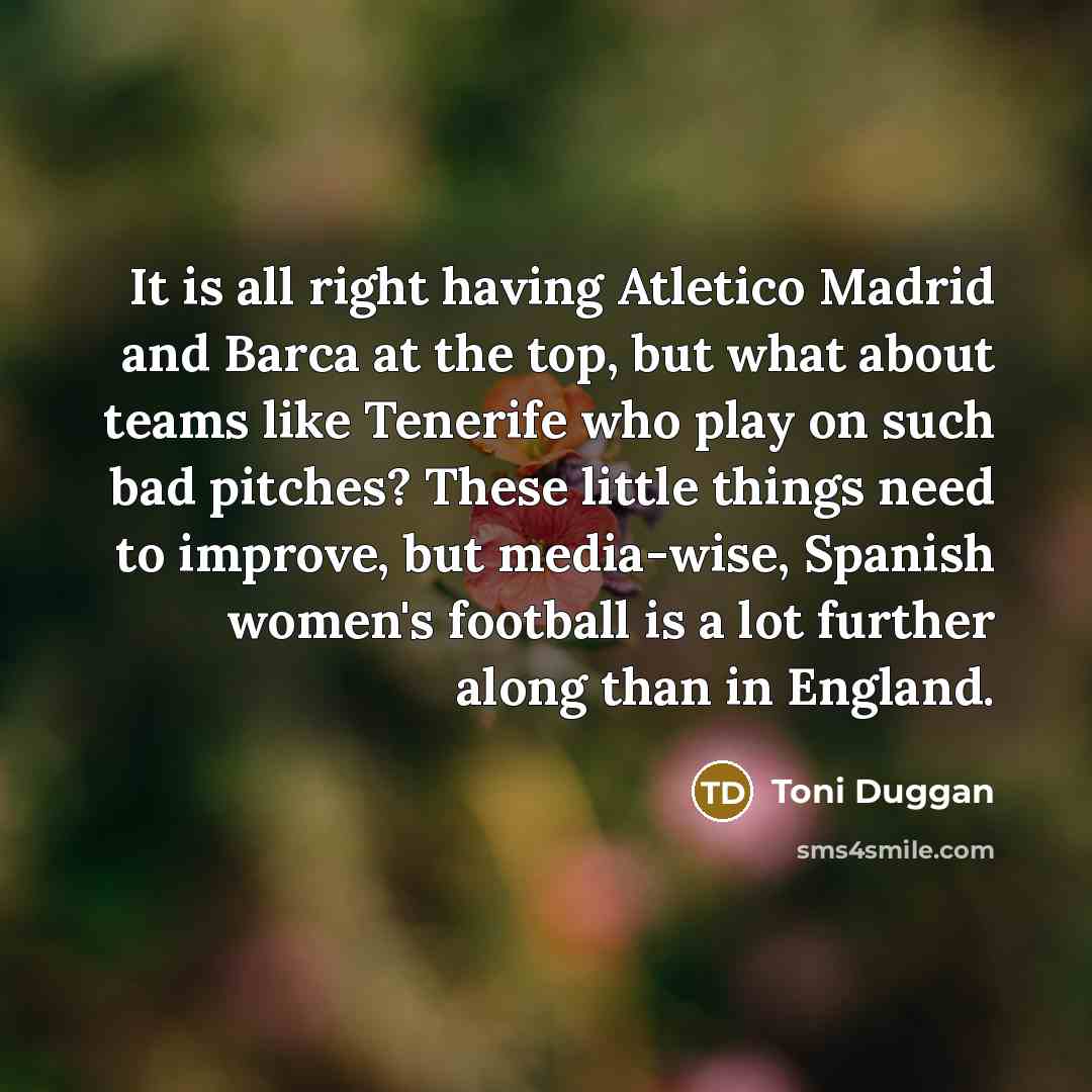 “It is all right having Atletico Madrid and Barca at the top, but what about teams like Tenerife who play on such bad pitches? These little things need to improve, but media-wise, Spanish women's football is a lot further along than in England.” quote by Toni Duggan