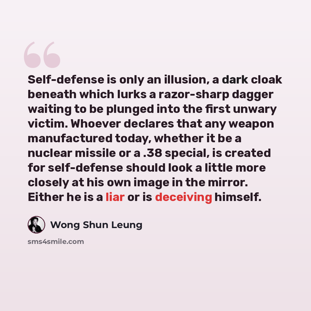 “Self-defense is only an illusion, a dark cloak beneath which lurks a razor-sharp dagger waiting to be plunged into the first unwary victim. Whoever declares that any weapon manufactured today, whether it be a nuclear missile or a .38 special, is created for self-defense should look a little more…” quote by Wong Shun Leung