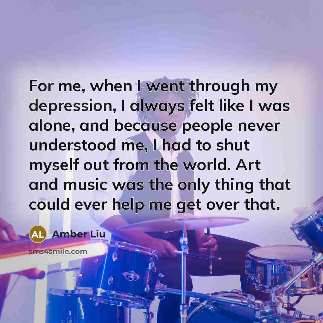 “For me, when I went through my depression, I always felt like I was alone, and because people never understood me, I had to shut myself out from the world. Art and music was the only thing that could ever help me get over that.” quote by Amber Liu