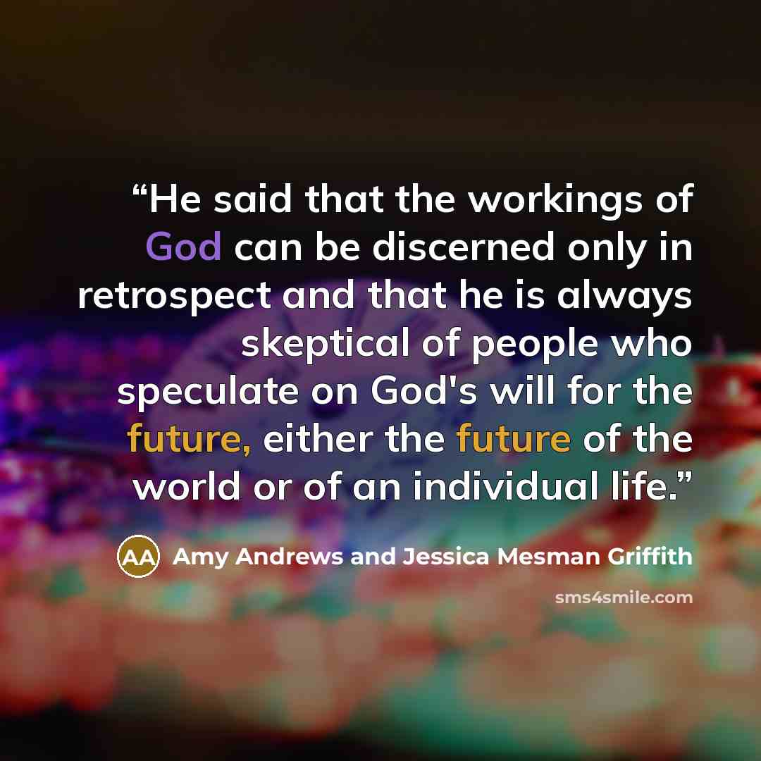 “He said that the workings of God can be discerned only in retrospect and that he is always skeptical of people who speculate on God's will for the future, either the future of the world or of an individual life.” quote by Amy Andrews and Jessica Mesman Griffith