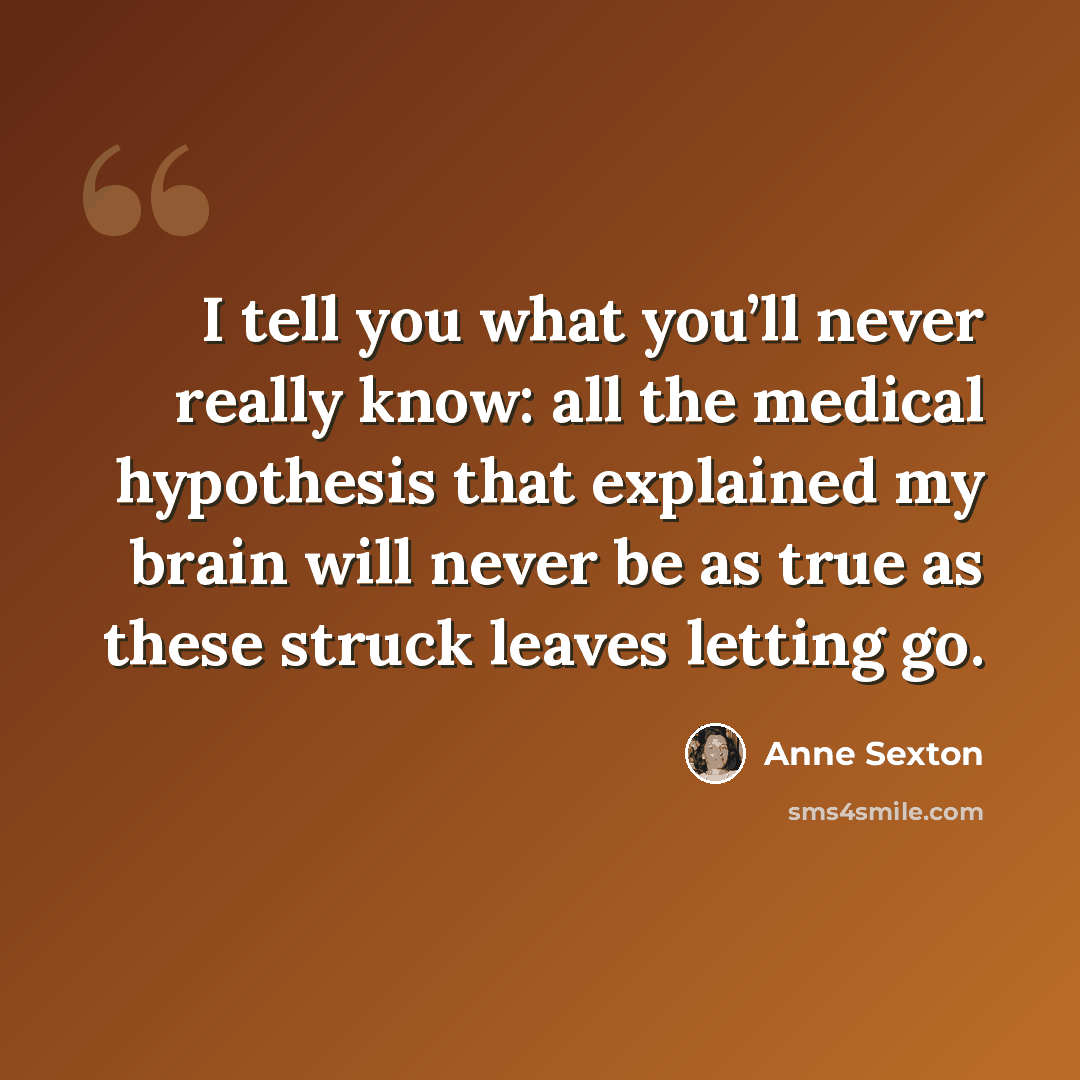 “I tell you what you’ll never really know: all the medical hypothesis that explained my brain will never be as true as these struck leaves letting go.” quote by Anne Sexton
