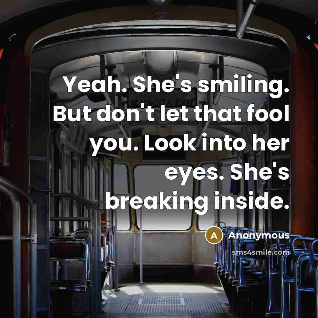 “Yeah. She's smiling. But don't let that fool you. Look into her eyes. She's breaking inside.” quote by Anonymous