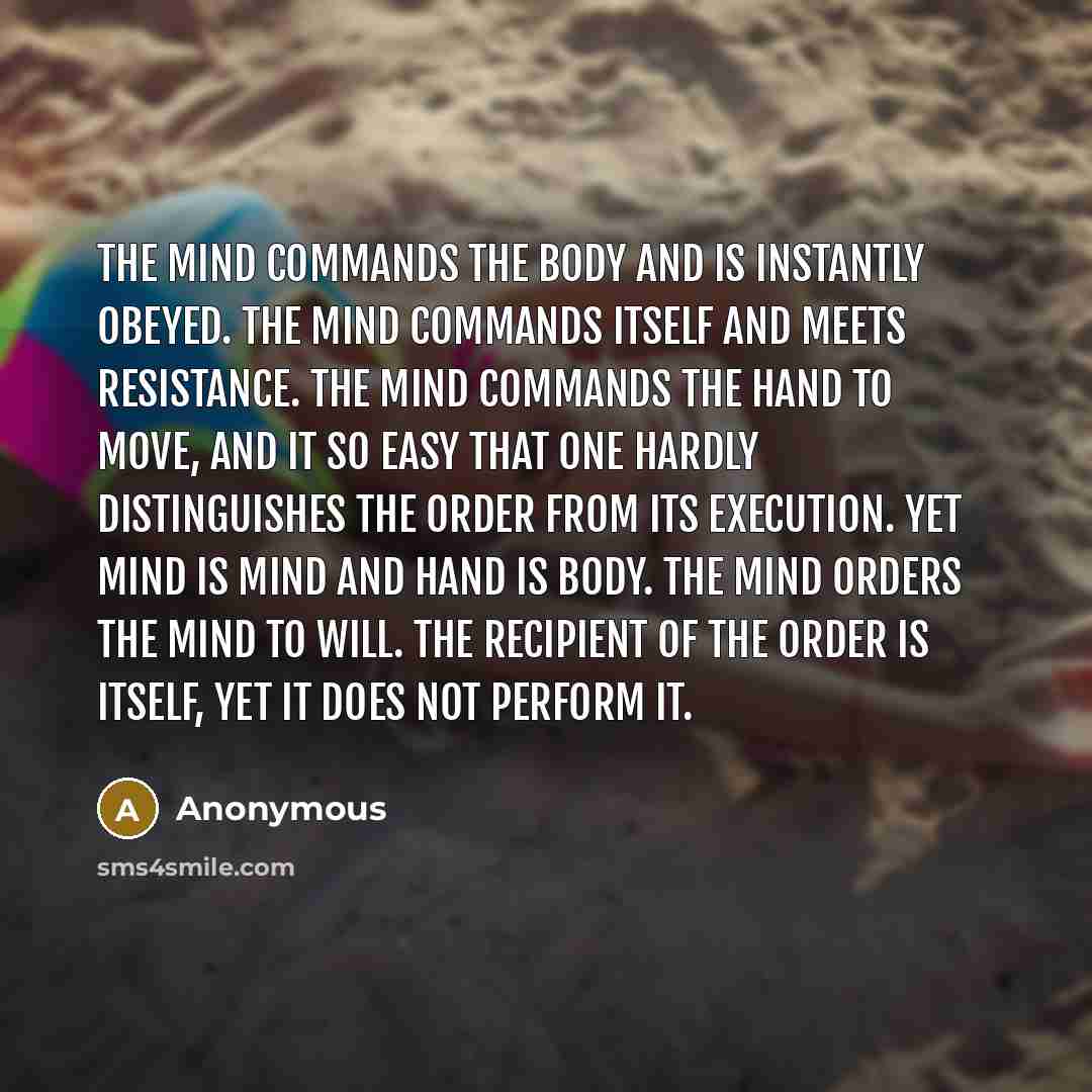 “The mind commands the body and is instantly obeyed. The mind commands itself and meets resistance. The mind commands the hand to move, and it so easy that one hardly distinguishes the order from its execution. Yet mind is mind and hand is body. The mind orders the mind to will. The recipient of…” quote by Anonymous