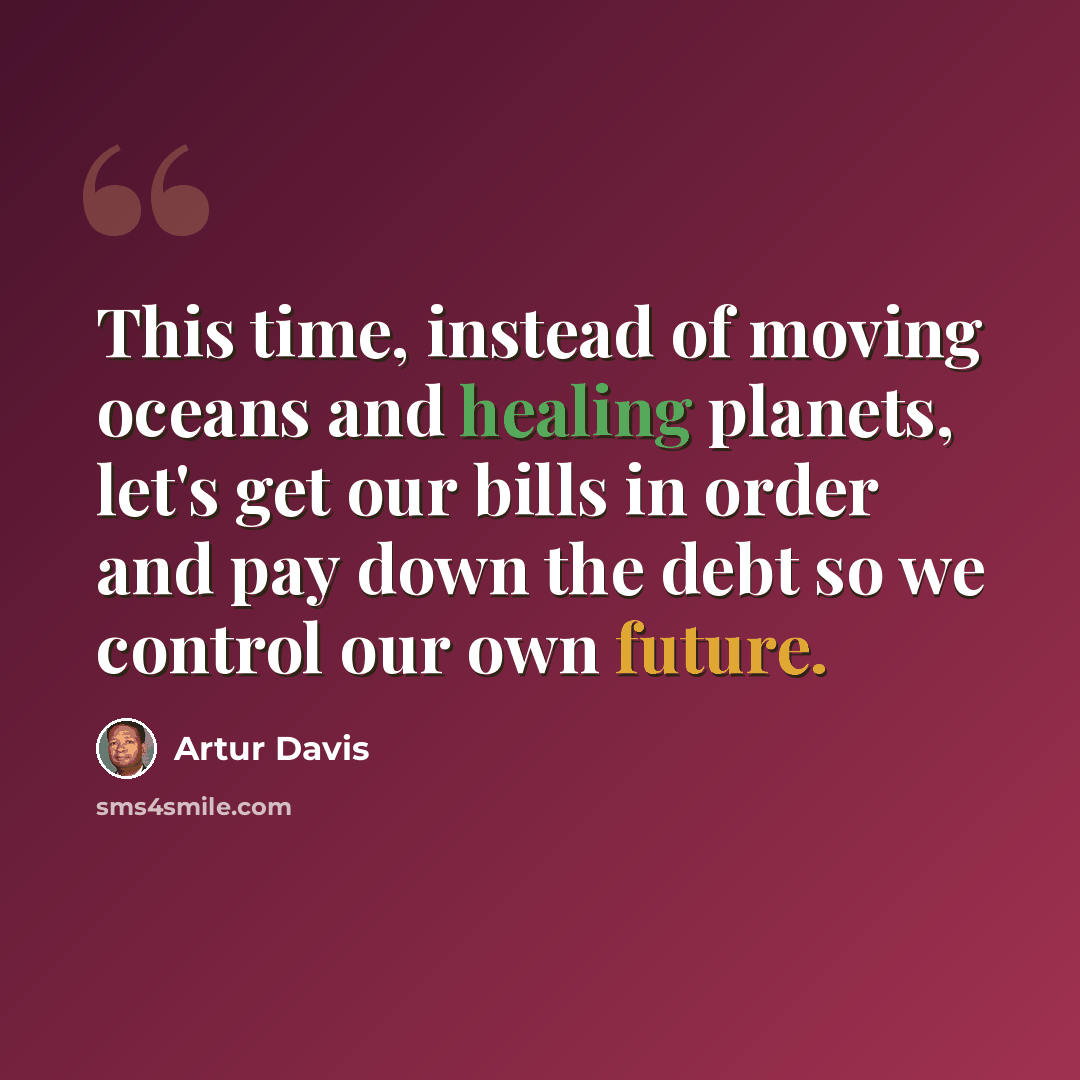 “This time, instead of moving oceans and healing planets, let's get our bills in order and pay down the debt so we control our own future.” quote by Artur Davis