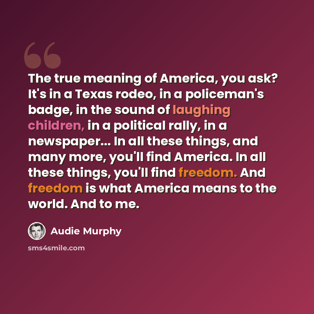 “The true meaning of America, you ask? It's in a Texas rodeo, in a policeman's badge, in the sound of laughing children, in a political rally, in a newspaper... In all these things, and many more, you'll find America. In all these things, you'll find freedom. And freedom is what America means to…” quote by Audie Murphy
