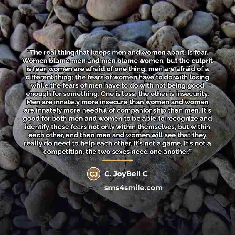 “The real thing that keeps men and women apart, is fear. Women blame men and men blame women, but the culprit is fear, women are afraid of one thing, men are afraid of a different thing; the fears of women have to do with losing while the fears of men have to do with not being good enough for…” quote by C. JoyBell C
