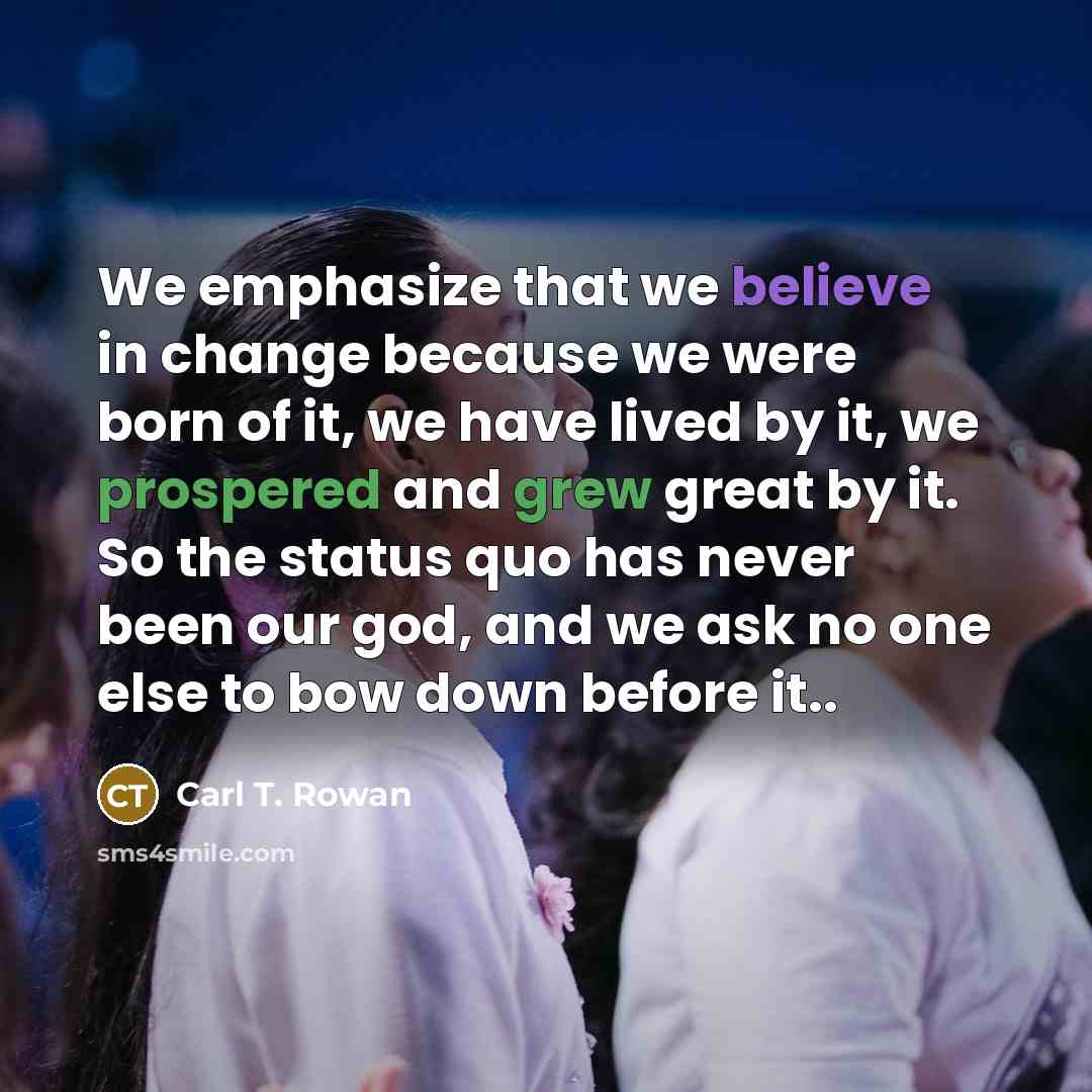 “We emphasize that we believe in change because we were born of it, we have lived by it, we prospered and grew great by it. So the status quo has never been our god, and we ask no one else to bow down before it..” quote by Carl T. Rowan